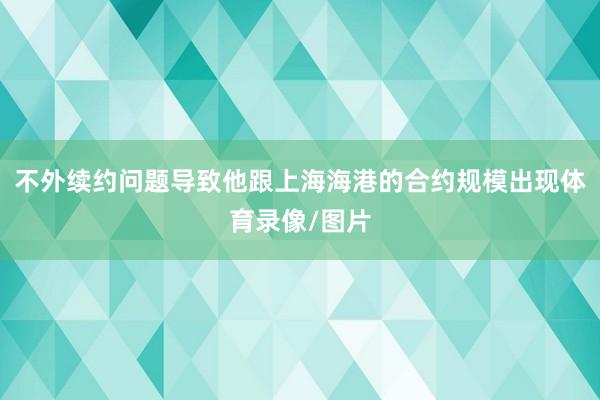 不外续约问题导致他跟上海海港的合约规模出现体育录像/图片