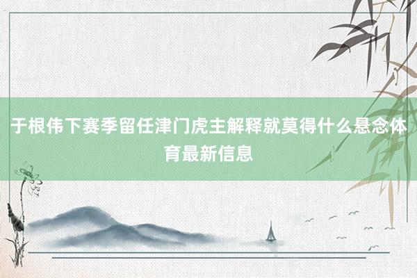 于根伟下赛季留任津门虎主解释就莫得什么悬念体育最新信息