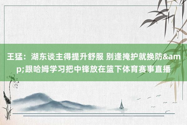 王猛：湖东谈主得提升舒服 别逢掩护就换防&跟哈姆学习把中锋放在篮下体育赛事直播