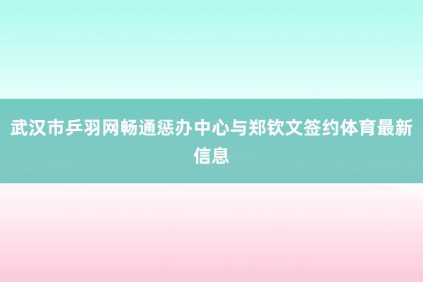 武汉市乒羽网畅通惩办中心与郑钦文签约体育最新信息