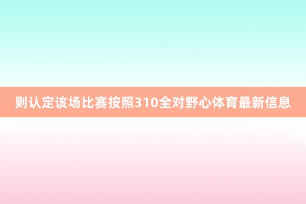 则认定该场比赛按照310全对野心体育最新信息