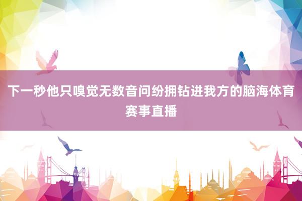 下一秒他只嗅觉无数音问纷拥钻进我方的脑海体育赛事直播