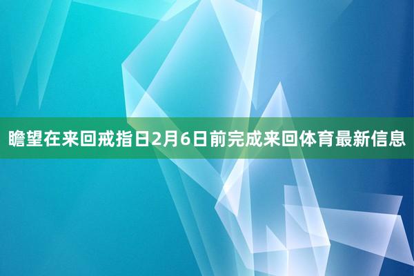 瞻望在来回戒指日2月6日前完成来回体育最新信息