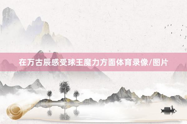 在万古辰感受球王魔力方面体育录像/图片