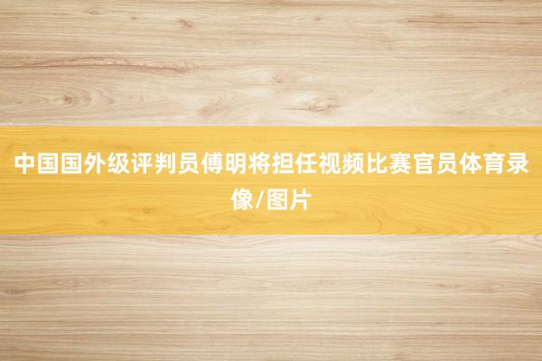中国国外级评判员傅明将担任视频比赛官员体育录像/图片