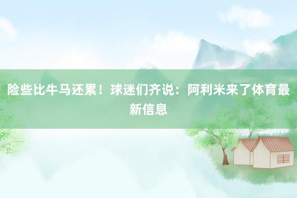 险些比牛马还累！球迷们齐说：阿利米来了体育最新信息