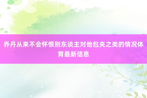 乔丹从来不会怀恨别东谈主对他包夹之类的情况体育最新信息