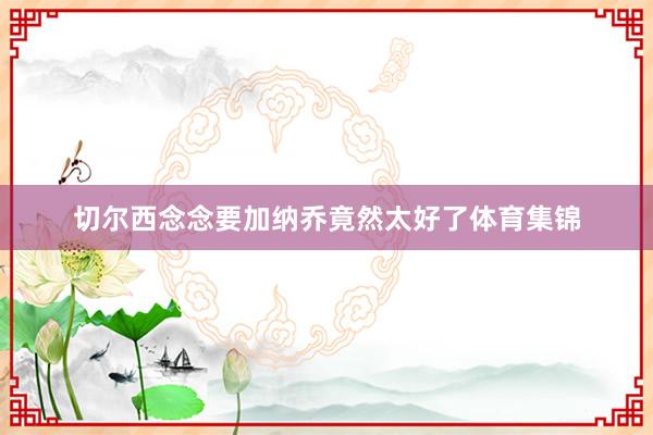 切尔西念念要加纳乔竟然太好了体育集锦