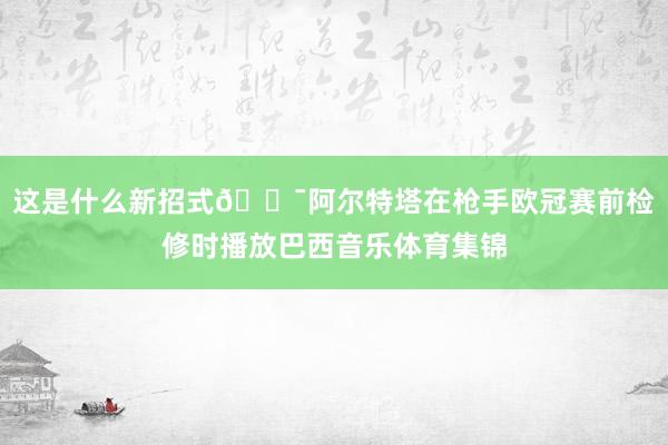 这是什么新招式😯阿尔特塔在枪手欧冠赛前检修时播放巴西音乐体育集锦