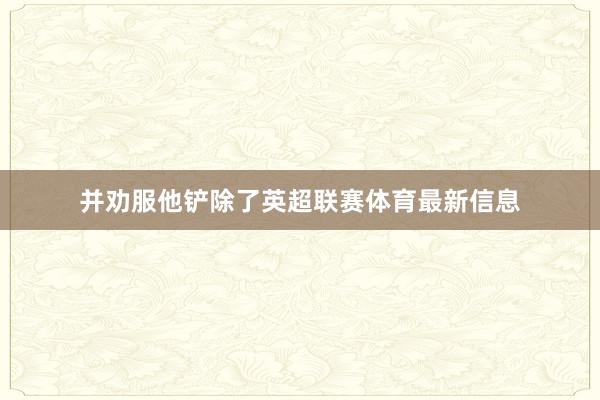 并劝服他铲除了英超联赛体育最新信息