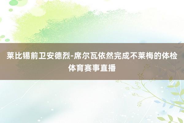 莱比锡前卫安德烈-席尔瓦依然完成不莱梅的体检体育赛事直播