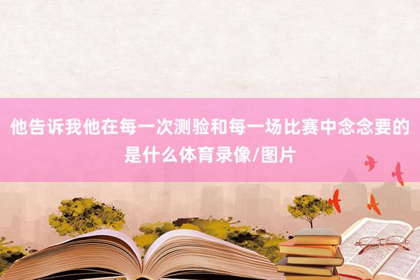 他告诉我他在每一次测验和每一场比赛中念念要的是什么体育录像/图片