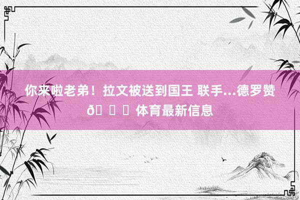 你来啦老弟！拉文被送到国王 联手...德罗赞🙃体育最新信息