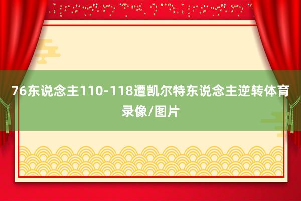 76东说念主110-118遭凯尔特东说念主逆转体育录像/图片
