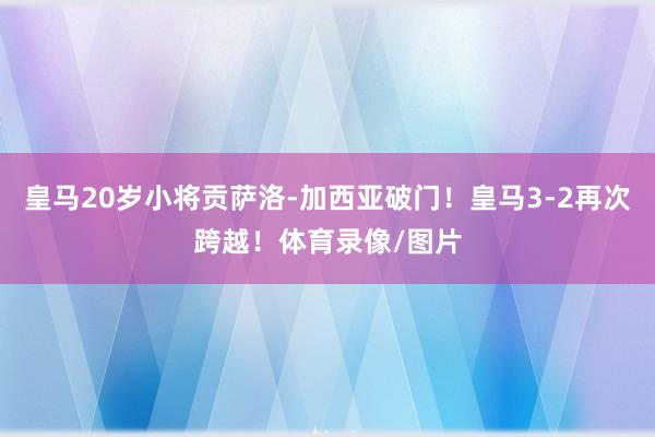 皇马20岁小将贡萨洛-加西亚破门！皇马3-2再次跨越！体育录像/图片