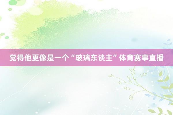觉得他更像是一个“玻璃东谈主”体育赛事直播