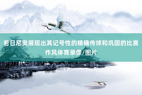 若日尼奥展现出其记号性的精确传球和巩固的比赛作风体育录像/图片