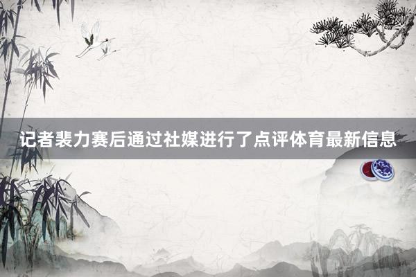 记者裴力赛后通过社媒进行了点评体育最新信息