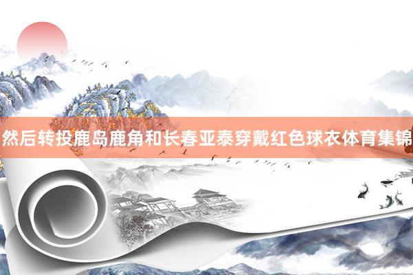 然后转投鹿岛鹿角和长春亚泰穿戴红色球衣体育集锦