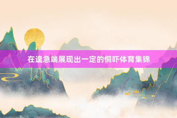 在遑急端展现出一定的恫吓体育集锦