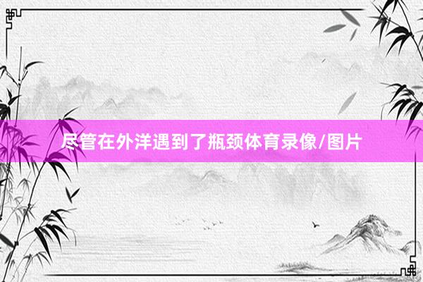 尽管在外洋遇到了瓶颈体育录像/图片