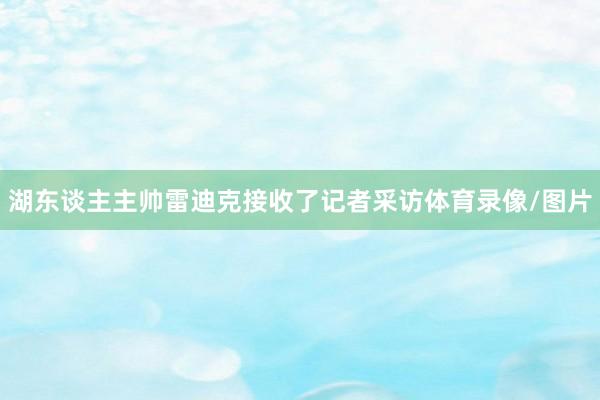 湖东谈主主帅雷迪克接收了记者采访体育录像/图片