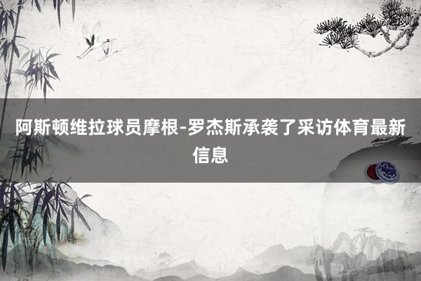 阿斯顿维拉球员摩根-罗杰斯承袭了采访体育最新信息
