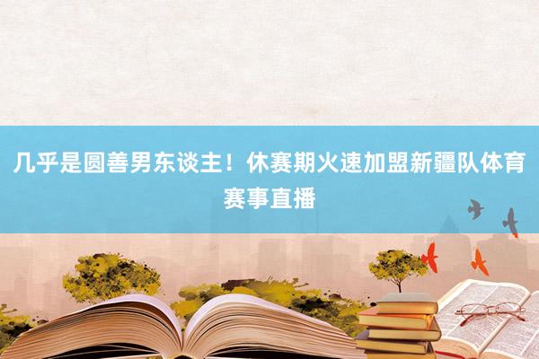 几乎是圆善男东谈主！休赛期火速加盟新疆队体育赛事直播