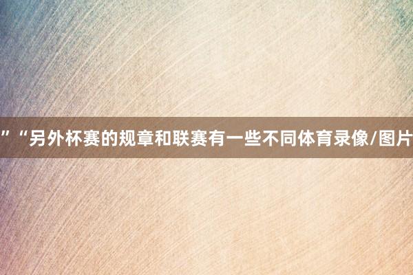 ”“另外杯赛的规章和联赛有一些不同体育录像/图片