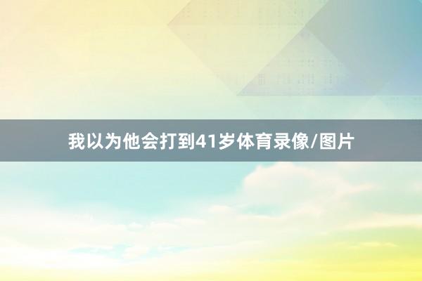 我以为他会打到41岁体育录像/图片