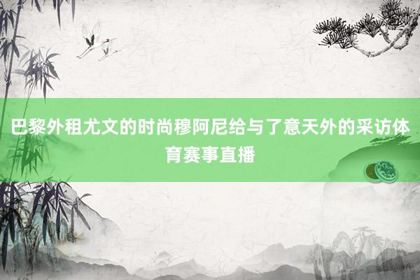 巴黎外租尤文的时尚穆阿尼给与了意天外的采访体育赛事直播