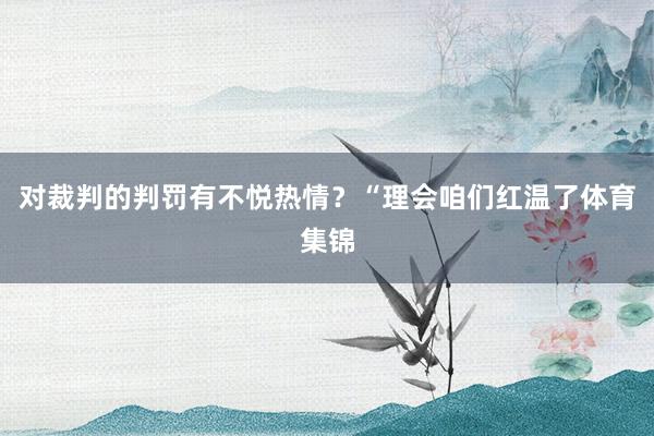 对裁判的判罚有不悦热情？“理会咱们红温了体育集锦