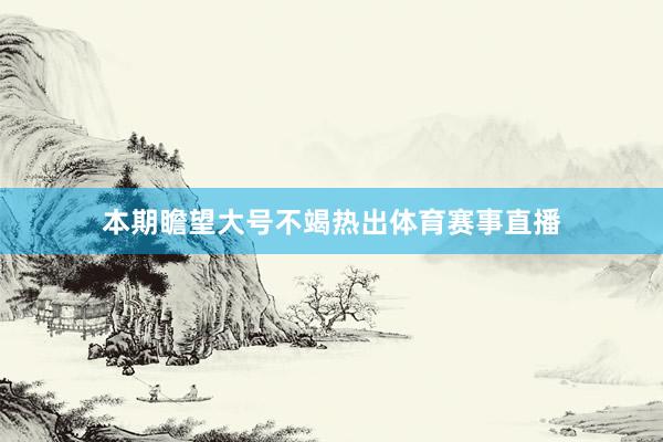 本期瞻望大号不竭热出体育赛事直播