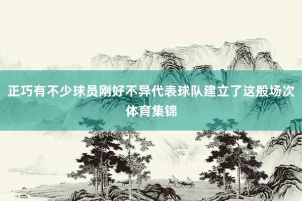 正巧有不少球员刚好不异代表球队建立了这般场次体育集锦