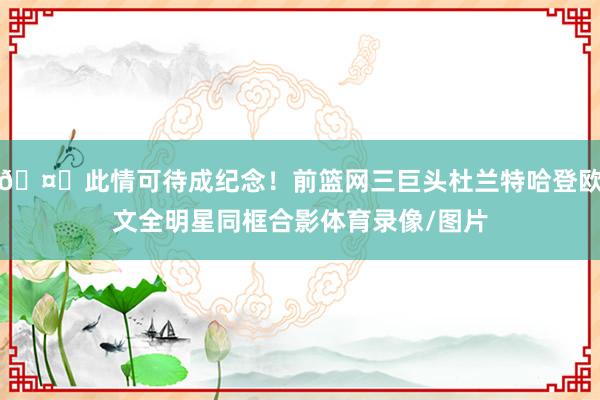 🤗此情可待成纪念！前篮网三巨头杜兰特哈登欧文全明星同框合影体育录像/图片