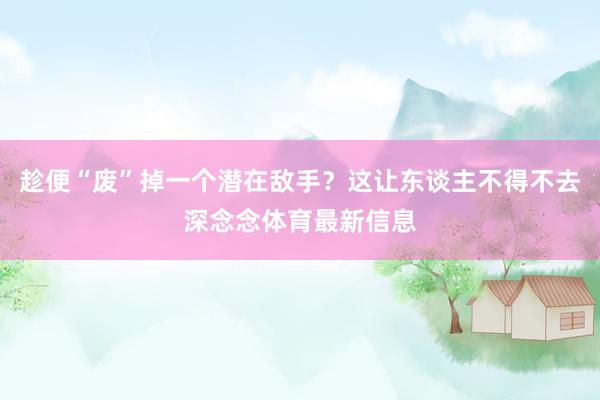趁便“废”掉一个潜在敌手？这让东谈主不得不去深念念体育最新信息