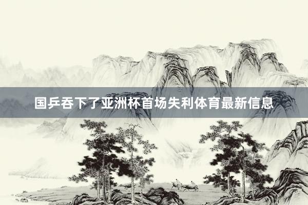 国乒吞下了亚洲杯首场失利体育最新信息