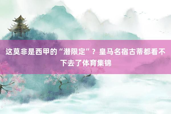 这莫非是西甲的“潜限定”？皇马名宿古蒂都看不下去了体育集锦