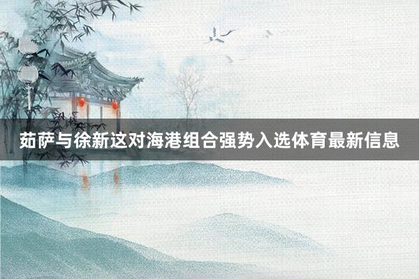 茹萨与徐新这对海港组合强势入选体育最新信息