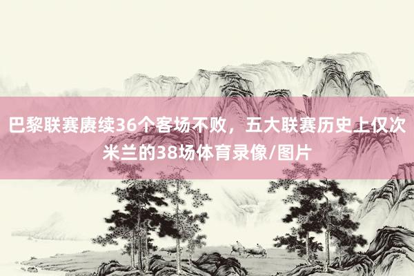 巴黎联赛赓续36个客场不败，五大联赛历史上仅次米兰的38场体育录像/图片