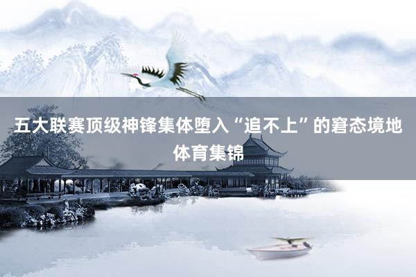 五大联赛顶级神锋集体堕入“追不上”的窘态境地体育集锦