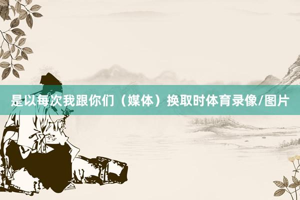 是以每次我跟你们（媒体）换取时体育录像/图片