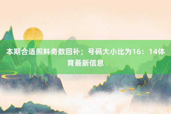 本期合适照料奇数回补；号码大小比为16：14体育最新信息