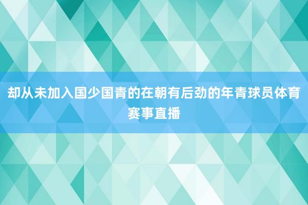 却从未加入国少国青的在朝有后劲的年青球员体育赛事直播