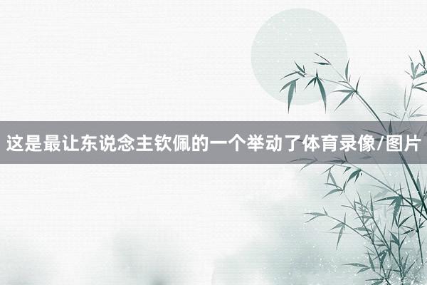 这是最让东说念主钦佩的一个举动了体育录像/图片