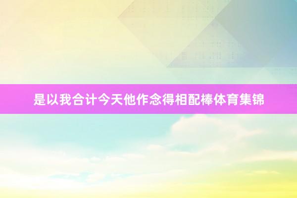 是以我合计今天他作念得相配棒体育集锦