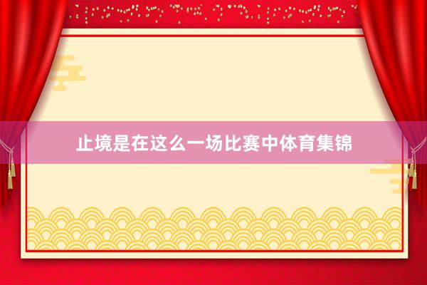 止境是在这么一场比赛中体育集锦