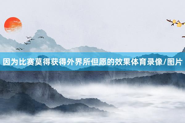 因为比赛莫得获得外界所但愿的效果体育录像/图片