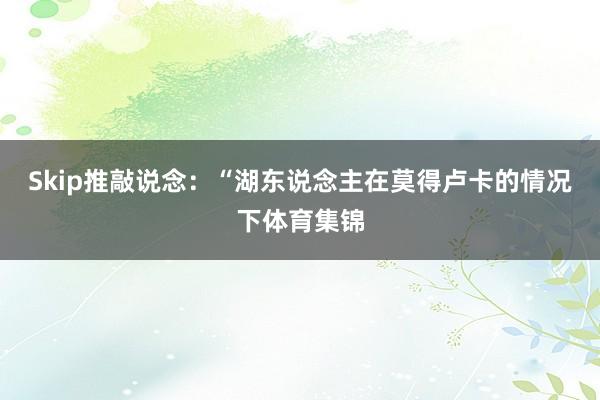 Skip推敲说念：“湖东说念主在莫得卢卡的情况下体育集锦