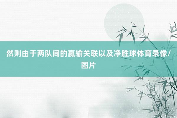 然则由于两队间的赢输关联以及净胜球体育录像/图片